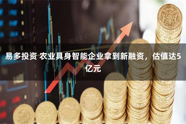 易多投资 农业具身智能企业拿到新融资，估值达5亿元