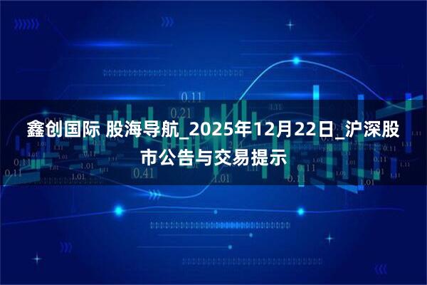 鑫创国际 股海导航_2025年12月22日_沪深股市公告与交易提示
