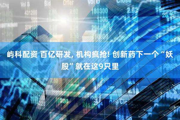 屿科配资 百亿研发, 机构疯抢! 创新药下一个“妖股”就在这9只里