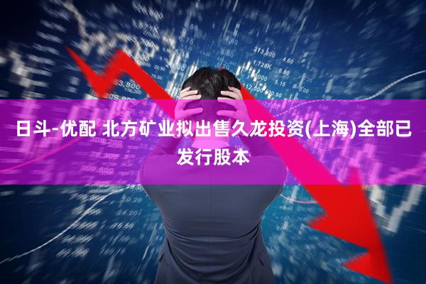 日斗-优配 北方矿业拟出售久龙投资(上海)全部已发行股本