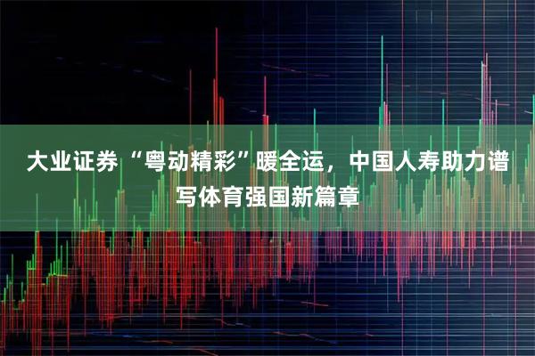 大业证券 “粤动精彩”暖全运，中国人寿助力谱写体育强国新篇章