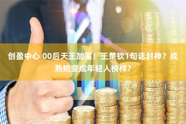 创盈中心 00后天王加冕！王楚钦1句话封神？成熟蜕变成年轻人榜样？