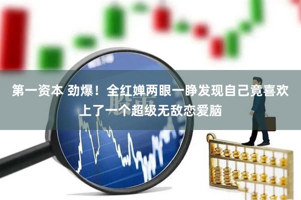 第一资本 劲爆！全红婵两眼一睁发现自己竟喜欢上了一个超级无敌恋爱脑
