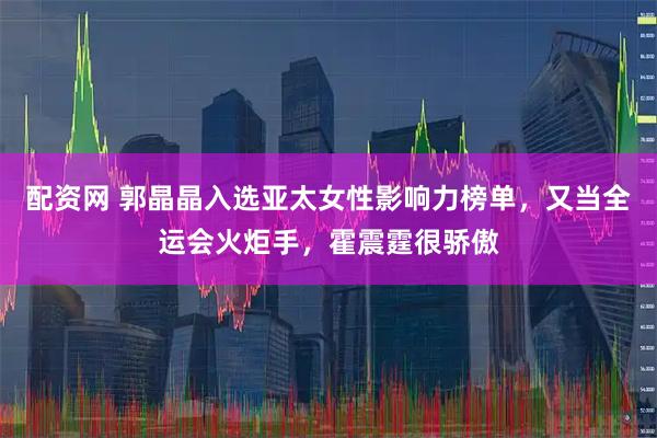 配资网 郭晶晶入选亚太女性影响力榜单，又当全运会火炬手，霍震霆很骄傲