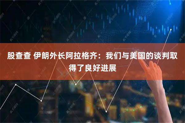 股查查 伊朗外长阿拉格齐：我们与美国的谈判取得了良好进展