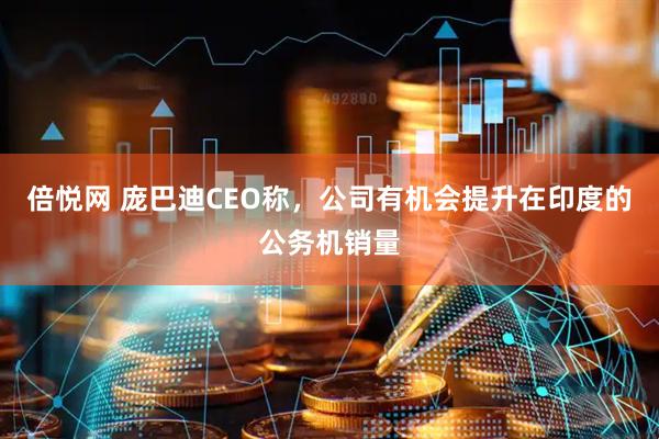 倍悦网 庞巴迪CEO称，公司有机会提升在印度的公务机销量