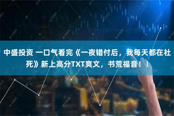 中盛投资 一口气看完《一夜错付后，我每天都在社死》新上高分TXT爽文，书荒福音！！