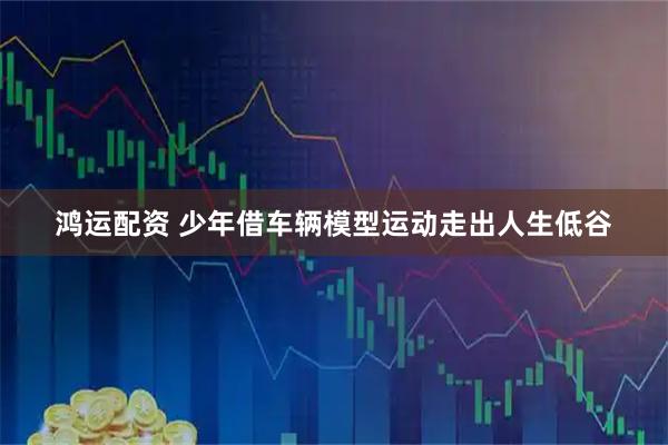 鸿运配资 少年借车辆模型运动走出人生低谷