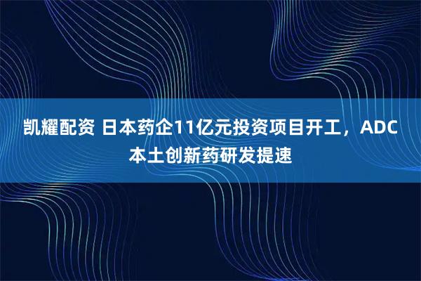 凯耀配资 日本药企11亿元投资项目开工，ADC本土创新药研发提速