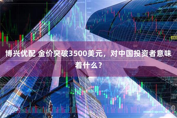 博兴优配 金价突破3500美元，对中国投资者意味着什么？
