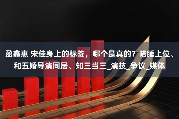 盈鑫惠 宋佳身上的标签，哪个是真的？陪睡上位、和五婚导演同居、知三当三_演技_争议_媒体