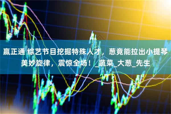 赢正通 综艺节目挖掘特殊人才，葱竟能拉出小提琴美妙旋律，震惊全场！_蔬菜_大葱_先生