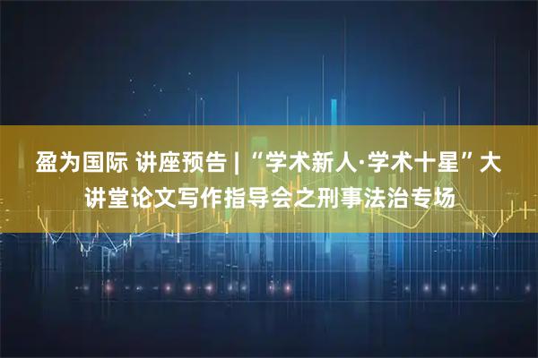 盈为国际 讲座预告 | “学术新人·学术十星”大讲堂论文写作指导会之刑事法治专场