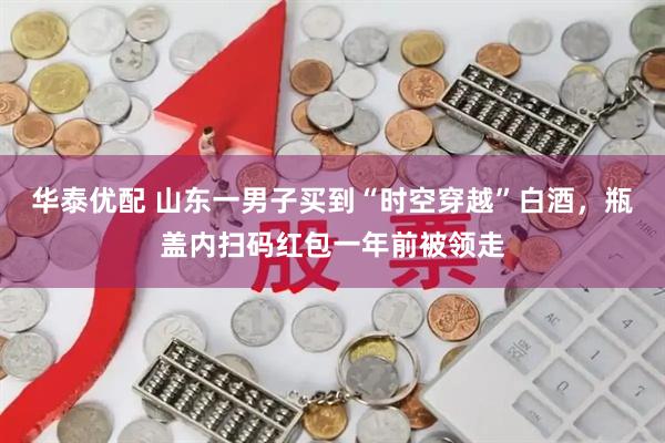 华泰优配 山东一男子买到“时空穿越”白酒，瓶盖内扫码红包一年前被领走